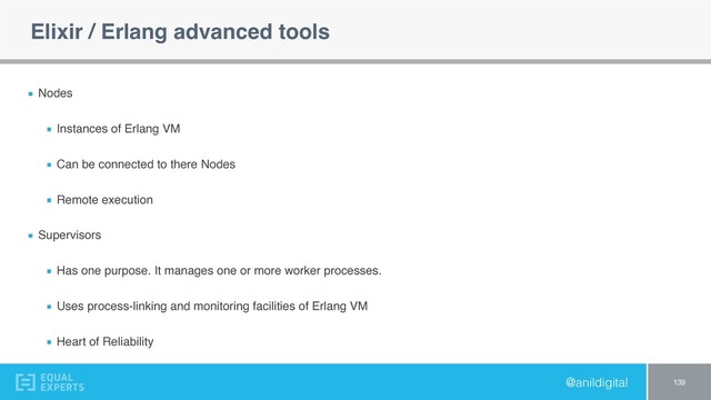 @anildigital
Elixir / Erlang advanced tools
Nodes
Instances of Erlang VM
Can be connected to there Nodes
Remote execution
Supervisors
Has one purpose. It manages one or more worker processes.
Uses process-linking and monitoring facilities of Erlang VM
Heart of Reliability
139
