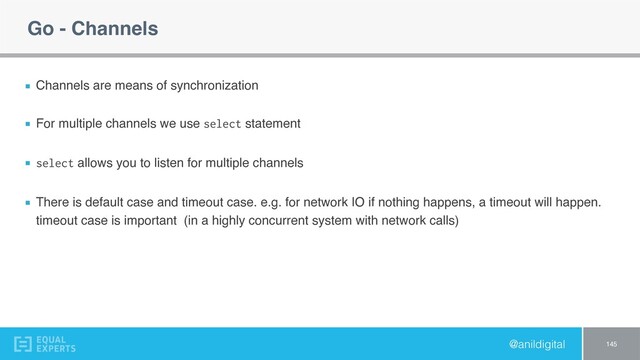 @anildigital
Go - Channels
Channels are means of synchronization
For multiple channels we use select statement
select allows you to listen for multiple channels
There is default case and timeout case. e.g. for network IO if nothing happens, a timeout will happen.
timeout case is important (in a highly concurrent system with network calls)
145
