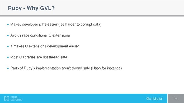 @anildigital
Ruby - Why GVL?
Makes developer’s life easier (It’s harder to corrupt data)
Avoids race conditions C extensions
It makes C extensions development easier
Most C libraries are not thread safe
Parts of Ruby’s implementation aren’t thread safe (Hash for instance)
155

