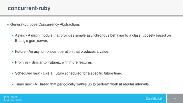 @anildigital
concurrent-ruby
General-purpose Concurrency Abstractions
Async - A mixin module that provides simple asynchronous behavior to a class. Loosely based on
Erlang's gen_server.
Future - An asynchronous operation that produces a value.
Promise - Similar to Futures, with more features.
ScheduledTask - Like a Future scheduled for a speciﬁc future time.
TimerTask - A Thread that periodically wakes up to perform work at regular intervals.
165
