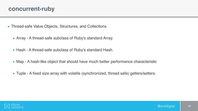 @anildigital
concurrent-ruby
Thread-safe Value Objects, Structures, and Collections
Array - A thread-safe subclass of Ruby's standard Array.
Hash - A thread-safe subclass of Ruby's standard Hash.
Map - A hash-like object that should have much better performance characteristic
Tuple - A ﬁxed size array with volatile (synchronized, thread safe) getters/setters.
166
