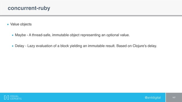 @anildigital
concurrent-ruby
Value objects
Maybe - A thread-safe, immutable object representing an optional value.
Delay - Lazy evaluation of a block yielding an immutable result. Based on Clojure's delay.
167
