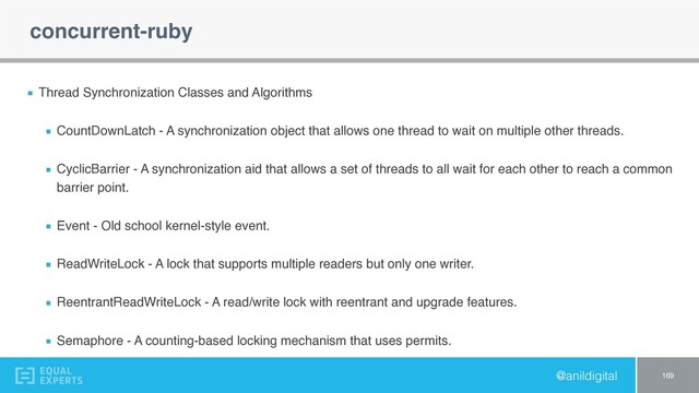 @anildigital
concurrent-ruby
Thread Synchronization Classes and Algorithms
CountDownLatch - A synchronization object that allows one thread to wait on multiple other threads.
CyclicBarrier - A synchronization aid that allows a set of threads to all wait for each other to reach a common
barrier point.
Event - Old school kernel-style event.
ReadWriteLock - A lock that supports multiple readers but only one writer.
ReentrantReadWriteLock - A read/write lock with reentrant and upgrade features.
Semaphore - A counting-based locking mechanism that uses permits.
169
