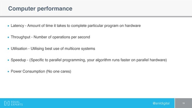 @anildigital
Computer performance
Latency - Amount of time it takes to complete particular program on hardware
Throughput - Number of operations per second
Utilisation - Utilising best use of multicore systems
Speedup - (Speciﬁc to parallel programming, your algorithm runs faster on parallel hardware)
Power Consumption (No one cares)
19
