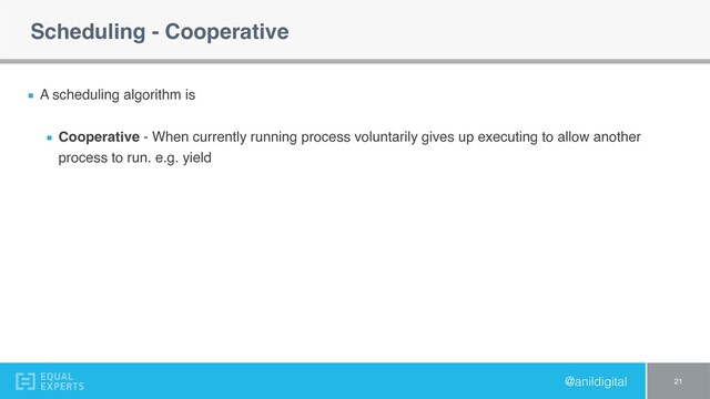 @anildigital
Scheduling - Cooperative
A scheduling algorithm is
Cooperative - When currently running process voluntarily gives up executing to allow another
process to run. e.g. yield
21
