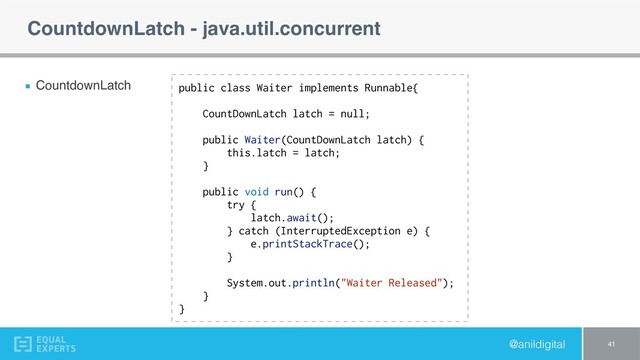 @anildigital
CountdownLatch - java.util.concurrent
CountdownLatch
41
public class Waiter implements Runnable{
CountDownLatch latch = null;
public Waiter(CountDownLatch latch) {
this.latch = latch;
}
public void run() {
try {
latch.await();
} catch (InterruptedException e) {
e.printStackTrace();
}
System.out.println("Waiter Released");
}
}
