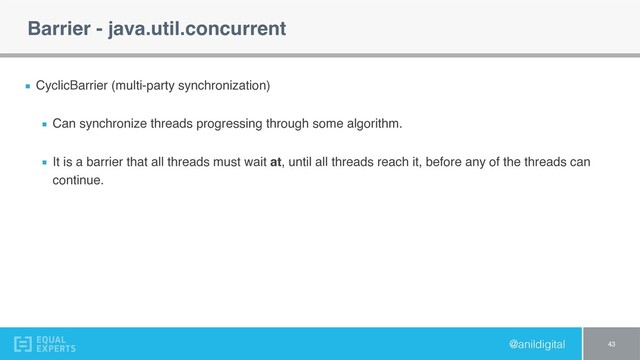 @anildigital
Barrier - java.util.concurrent
CyclicBarrier (multi-party synchronization)
Can synchronize threads progressing through some algorithm.
It is a barrier that all threads must wait at, until all threads reach it, before any of the threads can
continue.
43
