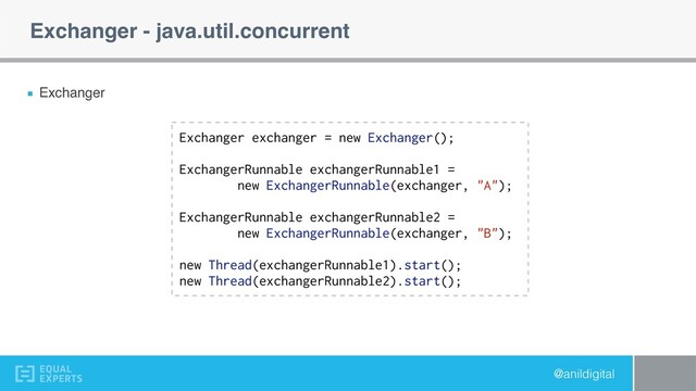 @anildigital
Exchanger - java.util.concurrent
Exchanger
Exchanger exchanger = new Exchanger();
ExchangerRunnable exchangerRunnable1 =
new ExchangerRunnable(exchanger, "A");
ExchangerRunnable exchangerRunnable2 =
new ExchangerRunnable(exchanger, "B");
new Thread(exchangerRunnable1).start();
new Thread(exchangerRunnable2).start();
