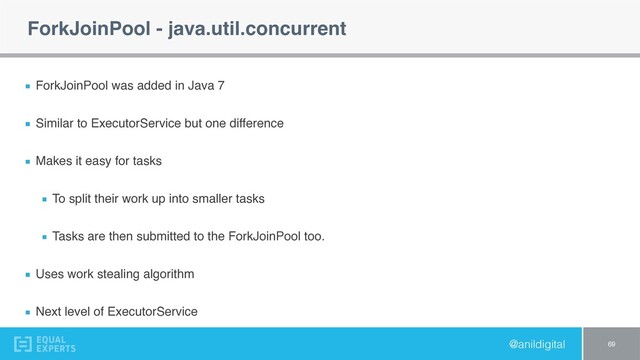 @anildigital
ForkJoinPool - java.util.concurrent
ForkJoinPool was added in Java 7
Similar to ExecutorService but one difference
Makes it easy for tasks
To split their work up into smaller tasks
Tasks are then submitted to the ForkJoinPool too.
Uses work stealing algorithm
Next level of ExecutorService
69
