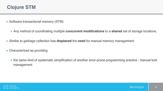 @anildigital
Clojure STM
Software transactional memory (STM)
Any method of coordinating multiple concurrent modiﬁcations to a shared set of storage locations.
Similar to garbage collection has displaced the need for manual memory management.
Characterized as providing
the same kind of systematic simpliﬁcation of another error-prone programming practice - manual lock
management
78

