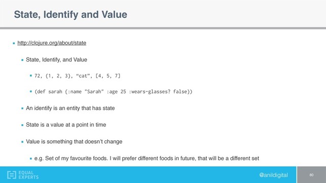 @anildigital
State, Identify and Value
http://clojure.org/about/state
State, Identify, and Value
72, {1, 2, 3}, “cat”, [4, 5, 7]
(def sarah {:name "Sarah" :age 25 :wears-glasses? false})
An identify is an entity that has state
State is a value at a point in time
Value is something that doesn’t change
e.g. Set of my favourite foods. I will prefer different foods in future, that will be a different set
80
