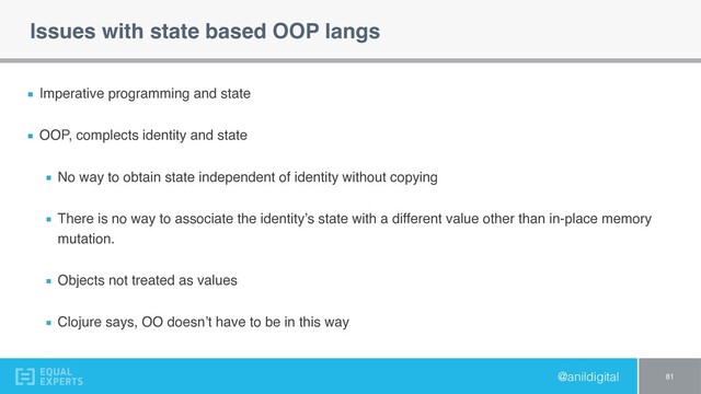 @anildigital
Issues with state based OOP langs
Imperative programming and state
OOP, complects identity and state
No way to obtain state independent of identity without copying
There is no way to associate the identity’s state with a different value other than in-place memory
mutation.
Objects not treated as values
Clojure says, OO doesn’t have to be in this way
81
