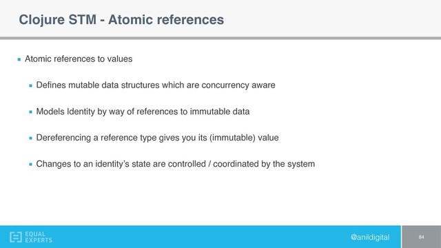 @anildigital
Clojure STM - Atomic references
Atomic references to values
Deﬁnes mutable data structures which are concurrency aware
Models Identity by way of references to immutable data
Dereferencing a reference type gives you its (immutable) value
Changes to an identity’s state are controlled / coordinated by the system
84

