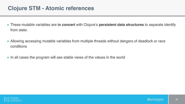 @anildigital
Clojure STM - Atomic references
These mutable variables are in concert with Clojure’s persistent data structures to separate identify
from state.
Allowing accessing mutable variables from multiple threads without dangers of deadlock or race
conditions
In all cases the program will see stable views of the values in the world
85

