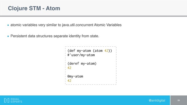 @anildigital
Clojure STM - Atom
atomic variables very similar to java.util.concurrent Atomic Variables
Persistent data structures separate identity from state.
89
(def my-atom (atom 42))
#'user/my-atom
(deref my-atom)
42
@my-atom
42
