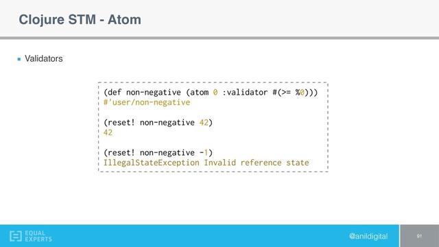 @anildigital
Clojure STM - Atom
Validators
91
(def non-negative (atom 0 :validator #(>= %0)))
#'user/non-negative
(reset! non-negative 42)
42
(reset! non-negative -1)
IllegalStateException Invalid reference state
