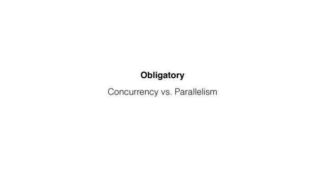 Concurrency vs. Parallelism
Obligatory
