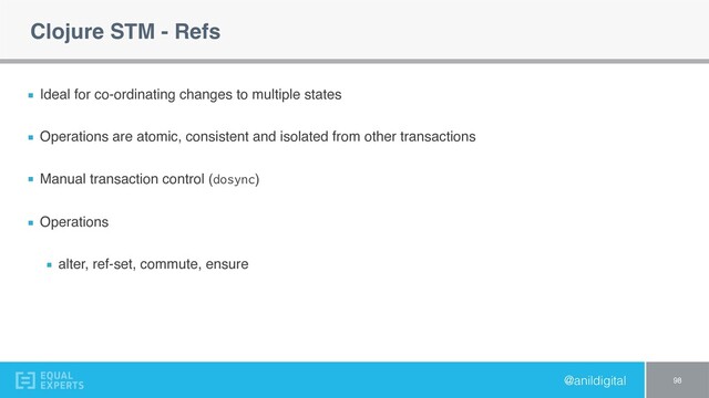 @anildigital
Clojure STM - Refs
Ideal for co-ordinating changes to multiple states
Operations are atomic, consistent and isolated from other transactions
Manual transaction control (dosync)
Operations
alter, ref-set, commute, ensure
98

