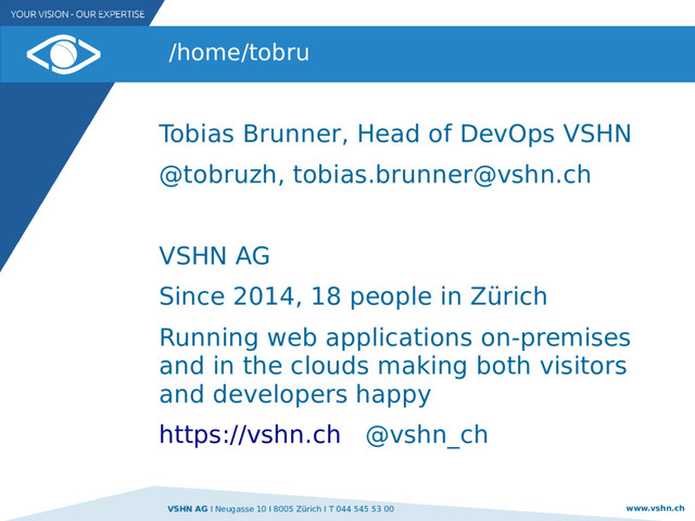 VSHN AG I Neugasse 10 I 8005 Zürich I T 044 545 53 00 www.vshn.ch
/home/tobru
Tobias Brunner, Head of DevOps VSHN
@tobruzh, tobias.brunner@vshn.ch
VSHN AG
Since 2014, 18 people in Zürich
Running web applications on-premises
and in the clouds making both visitors
and developers happy
https://vshn.ch @vshn_ch
