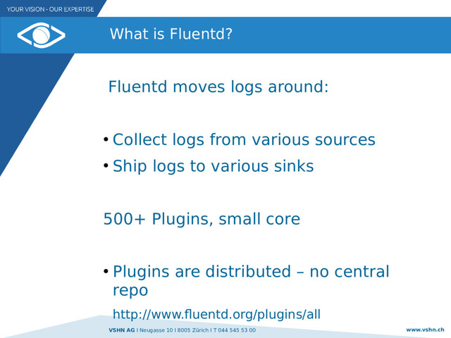 VSHN AG I Neugasse 10 I 8005 Zürich I T 044 545 53 00 www.vshn.ch
What is Fluentd?
Fluentd moves logs around:
●
Collect logs from various sources
●
Ship logs to various sinks
500+ Plugins, small core
●
Plugins are distributed – no central
repo
http://www.fluentd.org/plugins/all
