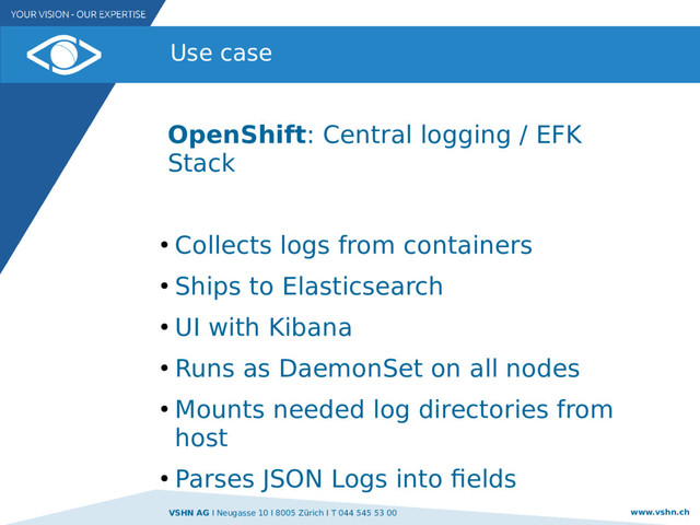 VSHN AG I Neugasse 10 I 8005 Zürich I T 044 545 53 00 www.vshn.ch
Use case
OpenShift: Central logging / EFK
Stack
●
Collects logs from containers
●
Ships to Elasticsearch
●
UI with Kibana
●
Runs as DaemonSet on all nodes
●
Mounts needed log directories from
host
●
Parses JSON Logs into fields
