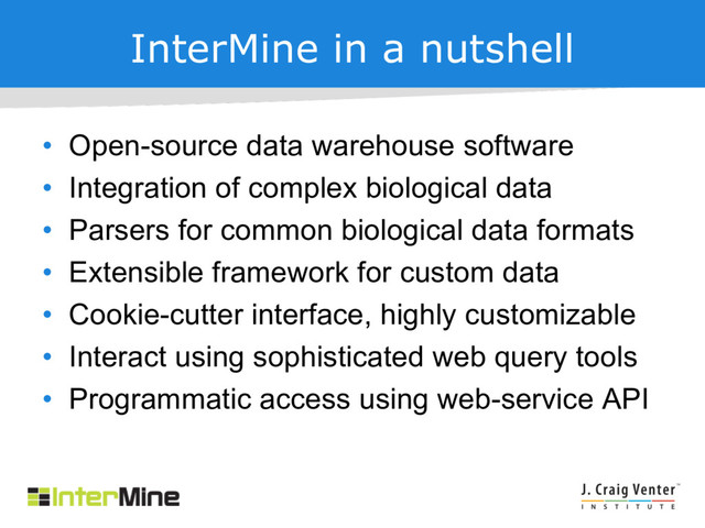 InterMine in a nutshell
• Open-source data warehouse software
• Integration of complex biological data
• Parsers for common biological data formats
• Extensible framework for custom data
• Cookie-cutter interface, highly customizable
• Interact using sophisticated web query tools
• Programmatic access using web-service API
