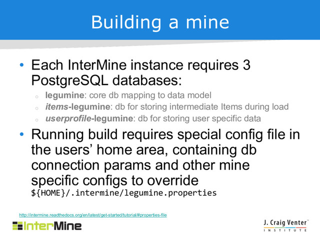 Building a mine
• Each InterMine instance requires 3
PostgreSQL databases:
¡
legumine: core db mapping to data model
¡
items-legumine: db for storing intermediate Items during load
¡
userprofile-legumine: db for storing user specific data
• Running build requires special config file in
the users’ home area, containing db
connection params and other mine
specific configs to override
${HOME}/.intermine/legumine.properties
http://intermine.readthedocs.org/en/latest/get-started/tutorial/#properties-file
