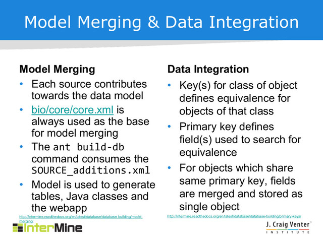 Model Merging & Data Integration
Model Merging
• Each source contributes
towards the data model
• bio/core/core.xml is
always used as the base
for model merging
• The ant build-db
command consumes the
SOURCE_additions.xml
• Model is used to generate
tables, Java classes and
the webapp
http://intermine.readthedocs.org/en/latest/database/database-building/model-
merging/
Data Integration
• Key(s) for class of object
defines equivalence for
objects of that class
• Primary key defines
field(s) used to search for
equivalence
• For objects which share
same primary key, fields
are merged and stored as
single object
http://intermine.readthedocs.org/en/latest/database/database-building/primary-keys/
