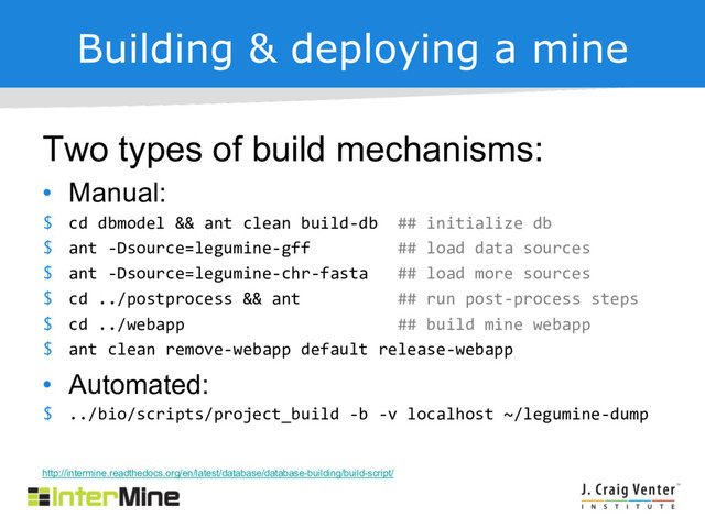 Building & deploying a mine
Two types of build mechanisms:
• Manual:
$ cd dbmodel && ant clean build-db ## initialize db
$ ant -Dsource=legumine-gff ## load data sources
$ ant -Dsource=legumine-chr-fasta ## load more sources
$ cd ../postprocess && ant ## run post-process steps
$ cd ../webapp ## build mine webapp
$ ant clean remove-webapp default release-webapp
• Automated:
$ ../bio/scripts/project_build -b -v localhost ~/legumine-dump
http://intermine.readthedocs.org/en/latest/database/database-building/build-script/
