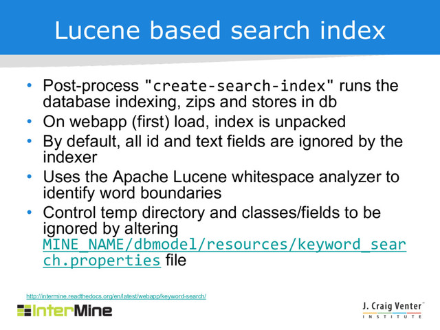 Lucene based search index
• Post-process "create-search-index" runs the
database indexing, zips and stores in db
• On webapp (first) load, index is unpacked
• By default, all id and text fields are ignored by the
indexer
• Uses the Apache Lucene whitespace analyzer to
identify word boundaries
• Control temp directory and classes/fields to be
ignored by altering
MINE_NAME/dbmodel/resources/keyword_sear
ch.properties file
http://intermine.readthedocs.org/en/latest/webapp/keyword-search/

