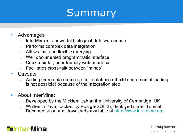 Summary
• Advantages
¡
InterMine is a powerful biological data warehouse
¡
Performs complex data integration
¡
Allows fast and flexible querying
¡
Well documented programmatic interface
¡
Cookie-cutter, user-friendly web interface
¡
Facilitates cross-talk between “mines”
• Caveats
¡
Adding more data requires a full database rebuild (incremental loading
is not possible) because of the integration step
• About InterMine:
¡
Developed by the Micklem Lab at the University of Cambridge, UK
¡
Written in Java, backed by PostgreSQLdb, deployed under Tomcat.
Documentation and downloads available at http://www.intermine.org
