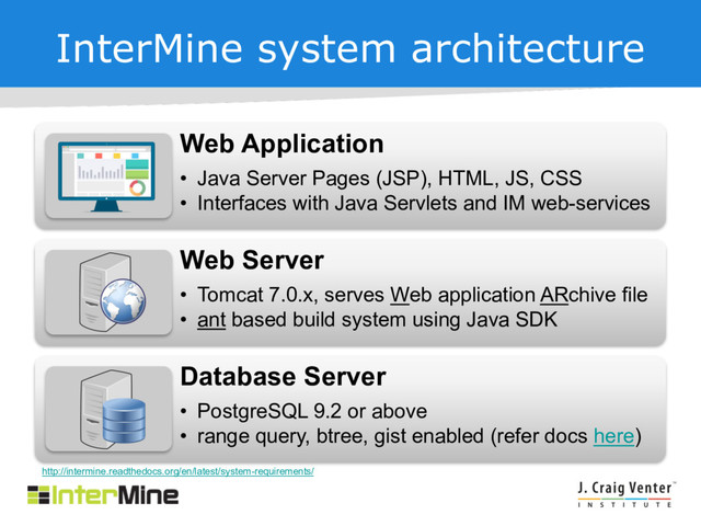 InterMine system architecture
Web Application
• Java Server Pages (JSP), HTML, JS, CSS
• Interfaces with Java Servlets and IM web-services
Web Server
• Tomcat 7.0.x, serves Web application ARchive file
• ant based build system using Java SDK
Database Server
• PostgreSQL 9.2 or above
• range query, btree, gist enabled (refer docs here)
http://intermine.readthedocs.org/en/latest/system-requirements/
