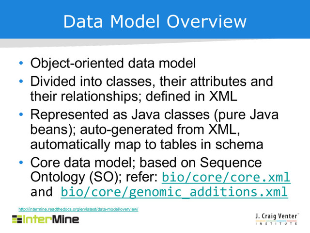 Data Model Overview
• Object-oriented data model
• Divided into classes, their attributes and
their relationships; defined in XML
• Represented as Java classes (pure Java
beans); auto-generated from XML,
automatically map to tables in schema
• Core data model; based on Sequence
Ontology (SO); refer: bio/core/core.xml
and bio/core/genomic_additions.xml
http://intermine.readthedocs.org/en/latest/data-model/overview/
