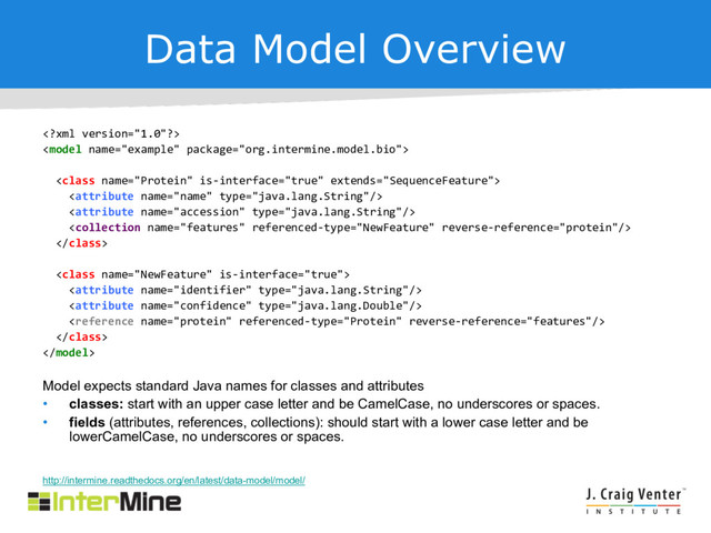 Data Model Overview













Model expects standard Java names for classes and attributes
• classes: start with an upper case letter and be CamelCase, no underscores or spaces.
• fields (attributes, references, collections): should start with a lower case letter and be
lowerCamelCase, no underscores or spaces.
http://intermine.readthedocs.org/en/latest/data-model/model/
