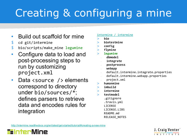 Creating & configuring a mine
• Build out scaffold for mine
$ cd git/intermine
$ bio/scripts/make_mine legumine
• Configure data to load and
post-processing steps to
run by customizing
project.xml
• Data  elements
correspond to directory
under bio/sources/*;
defines parsers to retrieve
data and encodes rules for
integration
intermine / intermine
> bio
> biotestmine
> config
> flymine
> legumine
>
dbmodel
>
integrate
>
postprocess
>
webapp
>
default.intermine.integrate.properties
>
default.intermine.webapp.properties
>
project.xml
> humanmine
> imbuild
> intermine
> testmodel
.gitignore
.travis.yml
LICENSE
LICENSE.LIBS
README.md
RELEASE_NOTES
http://intermine.readthedocs.org/en/latest/get-started/tutorial/#creating-a-new-mine
