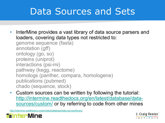 Data Sources and Sets
• InterMine provides a vast library of data source parsers and
loaders, covering data types not restricted to:
genome sequence (fasta)
annotation (gff)
ontology (go, so)
proteins (uniprot)
interactions (psi-mi)
pathway (kegg, reactome)
homologs (panther, compara, homologene)
publications (pubmed)
chado (sequence, stock)
• Custom sources can be written by following the tutorial:
http://intermine.readthedocs.org/en/latest/database/data-
sources/custom/ or by referring to code from other mines
http://intermine.readthedocs.org/en/latest/database/data-sources/library/
