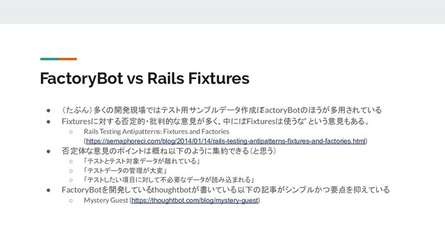 FactoryBot vs Rails Fixtures
● （たぶん）多くの開発現場ではテスト用サンプルデータ作成に
FactoryBotのほうが多用されている
● Fixturesに対する否定的・批判的な意見が多く、中には
“Fixturesは使うな” という意見もある。
○ Rails Testing Antipatterns: Fixtures and Factories
(https://semaphoreci.com/blog/2014/01/14/rails-testing-antipatterns-fixtures-and-factories.html)
● 否定体な意見のポイントは概ね以下のように集約できる（と思う）
○ 「テストとテスト対象データが離れている」
○ 「テストデータの管理が大変」
○ 「テストしたい項目に対して不必要なデータが読み込まれる」
● FactoryBotを開発しているthoughtbotが書いている以下の記事がシンプルかつ要点を抑えている
○ Mystery Guest (https://thoughtbot.com/blog/mystery-guest)
