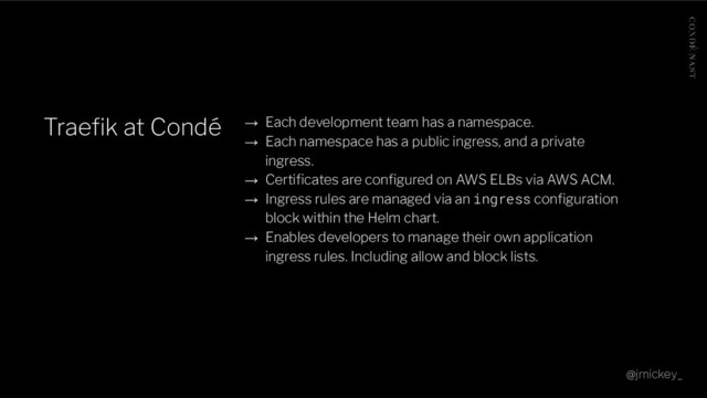 Traeﬁk at Condé → Each development team has a namespace.
→ Each namespace has a public ingress, and a private
ingress.
→ Certiﬁcates are conﬁgured on AWS ELBs via AWS ACM.
→ Ingress rules are managed via an ingress conﬁguration
block within the Helm chart.
→ Enables developers to manage their own application
ingress rules. Including allow and block lists.
@jmickey_
