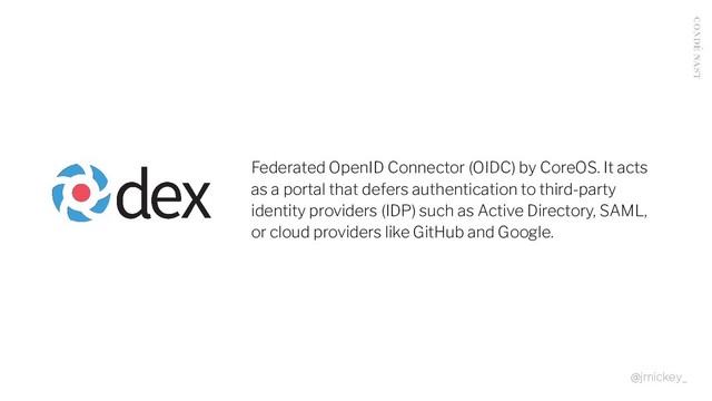 Federated OpenID Connector (OIDC) by CoreOS. It acts
as a portal that defers authentication to third-party
identity providers (IDP) such as Active Directory, SAML,
or cloud providers like GitHub and Google.
@jmickey_
