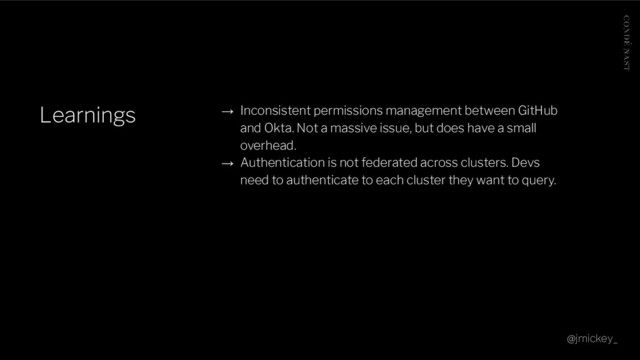 Learnings → Inconsistent permissions management between GitHub
and Okta. Not a massive issue, but does have a small
overhead.
→ Authentication is not federated across clusters. Devs
need to authenticate to each cluster they want to query.
@jmickey_

