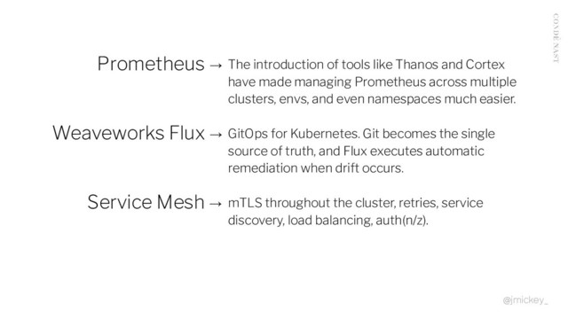 Prometheus → The introduction of tools like Thanos and Cortex
have made managing Prometheus across multiple
clusters, envs, and even namespaces much easier.
Weaveworks Flux → GitOps for Kubernetes. Git becomes the single
source of truth, and Flux executes automatic
remediation when drift occurs.
Service Mesh → mTLS throughout the cluster, retries, service
discovery, load balancing, auth(n/z).
@jmickey_
