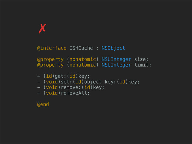 @interface ISHCache : NSObject
!
@property (nonatomic) NSUInteger size;
@property (nonatomic) NSUInteger limit;
!
- (id)get:(id)key;
- (void)set:(id)object key:(id)key;
- (void)remove:(id)key;
- (void)removeAll;
!
@end
✗
