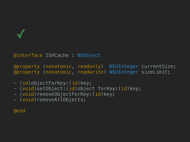 @interface ISHCache : NSObject
!
@property (nonatomic, readonly) NSUInteger currentSize;
@property (nonatomic, readwrite) NSUInteger sizeLimit;
!
- (id)objectForKey:(id)key;
- (void)setObject:(id)object forKey:(id)key;
- (void)removeObjectForKey:(id)key;
- (void)removeAllObjects;
!
@end
✓
