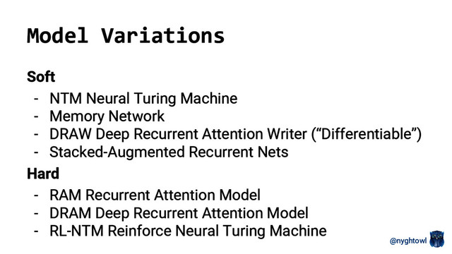 @nyghtowl
Model Variations
Soft
- NTM Neural Turing Machine
- Memory Network
- DRAW Deep Recurrent Attention Writer (“Differentiable”)
- Stacked-Augmented Recurrent Nets
Hard
- RAM Recurrent Attention Model
- DRAM Deep Recurrent Attention Model
- RL-NTM Reinforce Neural Turing Machine
