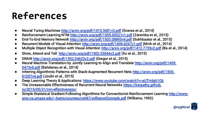 @nyghtowl
● Neural Turing Machines http://arxiv.org/pdf/1410.5401v2.pdf (Graves et al., 2014)
● Reinforcement Learning NTM http://arxiv.org/pdf/1505.00521v1.pdf (Zaremba et al., 2015)
● End-To-End Memory Network http://arxiv.org/pdf/1503.08895v4.pdf (Sukhbaatar et al., 2015)
● Recurrent Models of Visual Attention http://arxiv.org/pdf/1406.6247v1.pdf (Mnih et al., 2014)
● Multiple Object Recognition with Visual Attention http://arxiv.org/pdf/1412.7755v2.pdf (Ba et al., 2014)
● Show, Attend and Tell http://arxiv.org/pdf/1502.03044v2.pdf (Xu et al., 2015)
● DRAW http://arxiv.org/pdf/1502.04623v2.pdf (Gregor et al., 2015)
● Neural Machine Translation by Jointly Learning to Align and Translate http://arxiv.org/pdf/1409.
0473v6.pdf (Bahdanau et al., 2014)
● Inferring Algorithmic Patterns with Stack-Augmented Recurrent Nets http://arxiv.org/pdf/1503.
01007v4.pdf (Joulin et al., 2015)
● Deep Learning Theory & Applicaitons: https://www.youtube.com/watch?v=aUTHdgh1OjI
● The Unreasonable Effectiveness of Recurrent Neural Networks https://karpathy.github.
io/2015/05/21/rnn-effectiveness/
● Simple Statistical Gradient-Following Algorithms for Connectionist Reinforcement Learning http://www-
anw.cs.umass.edu/~barto/courses/cs687/williams92simple.pdf (Williams, 1992)
References
