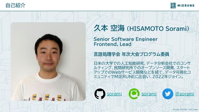 ©Project PLATEAU / MLIT Japan
sorami
自己紹介
久本 空海 （HISAMOTO Sorami）
Senior Software Engineer
Frontend, Lead
言語処理学会 年次大会プログラム委員
日米の大学での人工知能研究、データ分析会社でのコンサ
ルティング、民間研究所でのオープンソース開発、スタート
アップでのWebサービス開発などを経て、データ可視化コ
ミュニティでMIERUNEに出会い、2022年ジョイン。
sorami @sorami
