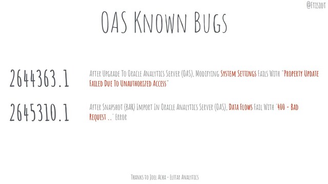 OAS Known Bugs
2644363.1
2645310.1
After Upgrade To Oracle Analytics Server (OAS), Modifying System Settings Fails With "Property Update
Failed Due To Unauthorized Access"
After Snapshot (BAR) Import In Oracle Analytics Server (OAS), Data Flows Fail With '400 - Bad
Request ..' Error
Thanks to Joel Acha - Elffar Analytics
@Ftisiot

