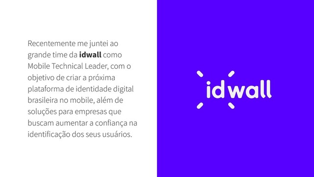 Recentemente me juntei ao
grande time da idwall como
Mobile Technical Leader, com o
objetivo de criar a próxima
plataforma de identidade digital
brasileira no mobile, além de
soluções para empresas que
buscam aumentar a confiança na
identificação dos seus usuários.
