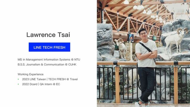 Lawrence Tsai
LINE TECH FRESH
Working Experience
• 2023 LINE Taiwan | TECH FRESH @ Travel
• 2022 Dcard | QA Intern @ EC
MS in Management Information Systems @ NTU
B.S.S. Journalism & Communication @ CUHK
