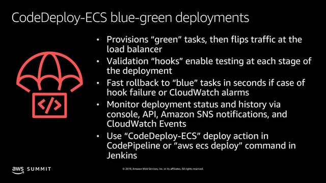 © 2019, Amazon Web Services, Inc. or its affiliates. All rights reserved.
S U M M I T
CodeDeploy-ECS blue-green deployments
• Provisions “green” tasks, then flips traffic at the
load balancer
• Validation “hooks” enable testing at each stage of
the deployment
• Fast rollback to “blue” tasks in seconds if case of
hook failure or CloudWatch alarms
• Monitor deployment status and history via
console, API, Amazon SNS notifications, and
CloudWatch Events
• Use “CodeDeploy-ECS” deploy action in
CodePipeline or “aws ecs deploy” command in
Jenkins
